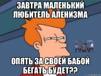 завтра маленький любитель аленизма опять за своей бабой бегать будет??