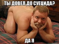 ты довел до суецида? да я