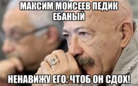 максим моисеев педик ебаный ненавижу его. чтоб он сдох!