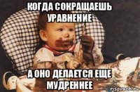 когда сокращаешь уравнение а оно делается еще мудреннее