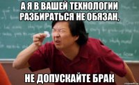 а я в вашей технологии разбираться не обязан, не допускайте брак