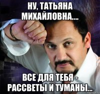 ну, татьяна михайловна.... все для тебя - рассветы и туманы...