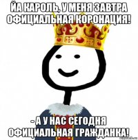 йа кароль, у меня завтра официальная коронация! - а у нас сегодня официальная гражданка!