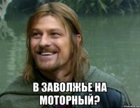  в заволжье на моторный?