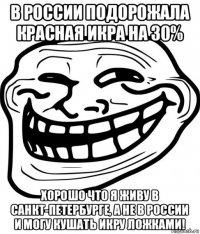 в россии подорожала красная икра на 30% хорошо что я живу в санкт-петербурге, а не в россии и могу кушать икру ложками!