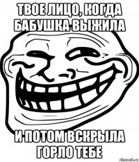 твое лицо, когда бабушка выжила и потом вскрыла горло тебе