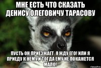 мне есть что сказать денису олеговичу тарасову пусть он приезжает. я жду его! или я приеду к нему и тогда ему не покажется мало!