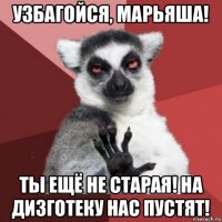 узбагойся, марьяша! ты ещё не старая! на дизготеку нас пустят!