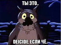 ты это.. deicide, если чё..