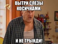 вытри слёзы косичками, и не трынди!