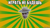 играть не будешь 