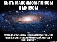 быть максимом-плюсы и минусы +в переводе-величайший~лучшийюморист,обычно лысый,агент балтики,понимающий.минусов и быть не может.