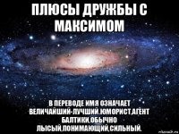 плюсы дружбы с максимом в переводе имя означает величайший-лучший.юморист,агент балтики,обычно лысый,понимающий,сильный.