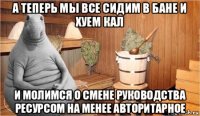 а теперь мы все сидим в бане и хуем кал и молимся о смене руководства ресурсом на менее авторитарное