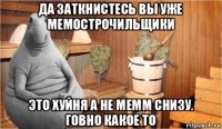 да заткнистесь вы уже мемострочильщики это хуйня а не мемм снизу. говно какое то