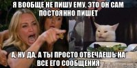 я вообще не пишу ему, это он сам постоянно пишет а, ну да, а ты просто отвечаешь на все его сообщения