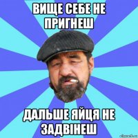 вище себе не пригнеш дальше яйця не задвінеш