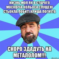 жизнь моя як в старого москвіча кольоса спущені стьокла побиті криша погнута скоро здадуть на металолом!!!