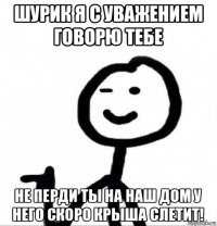 шурик я с уважением говорю тебе не перди ты на наш дом у него скоро крыша слетит!