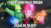 так взрослые люди себя не ведут