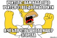 учитель : вам нада ещо учится 31 вее должы прити я:чё бля чтоб школа нахер згорела