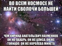 во всем космосе не найти сволочи большей чем кирюха анатольевич науменков он же пахарь, он же алиса, он же tornado, он же королева минета