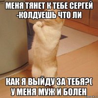 меня тянет к тебе сергей -колдуешь что ли как я выйду за тебя?( у меня муж и болен