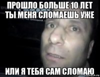 прошло больше 10 лет ты меня сломаешь уже или я тебя сам сломаю