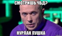 смотришь чбд? нурлан пушка