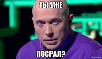 ты уже посрал?