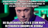 я выучился на петухолога. я подумал, что если я своё собственное говно в жизни не найду, то кто же его тогда за меня найдёт? но выяснилось, что в этом мире петухологи никому не нужны