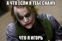 а что если я тебе скажу что я игорь