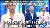 ну вот почему, олеся александровна, когда говоришь девушке, что она выглядит странно то сразу пидорас. - я не знаю, анатолий александрович