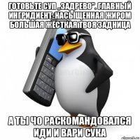 готовьте суп „задрево". главный ингридиент-насыщенная жиром большая жёсткая твоя задница а ты чо раскомандовался иди и вари сука