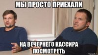 мы просто приехали на вечернего кассира посмотреть