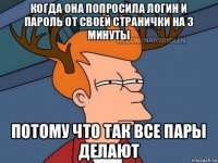 когда она попросила логин и пароль от своей странички на 3 минуты потому что так все пары делают