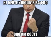 не бейте илюшу в вафло оно им сосёт