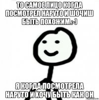 то самое лицо когда посмотрел наруто и шочиш быть похожим.:-) я когда посмотрела наруто и хочу быть как он