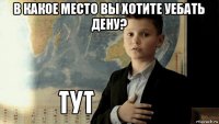 в какое место вы хотите уебать дену? 