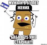 мужык в 65 лет жених баба в 25 уже старуха!!!