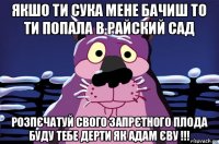 якшо ти сука мене бачиш то ти попала в райский сад розпєчатуй свого запрєтного плода буду тебе дерти як адам єву !!!