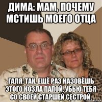 дима: мам, почему мстишь моего отца галя: так. ещё раз назовёшь этого козла папой, убью тебя со своей старшей сестрой.