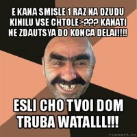 e kana smisle 1 raz na dzudu kinilu vse chtole>??? kanati ne zdautsya do konca delai!!! esli cho tvoi dom truba watalll!!!