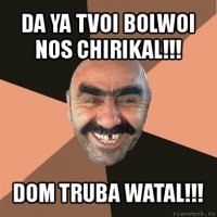 da ya tvoi bolwoi nos chirikal!!! dom truba watal!!!