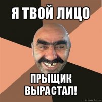 я твой лицо прыщик вырастал!