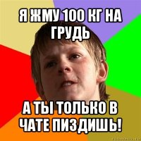 я жму 100 кг на грудь а ты только в чате пиздишь!