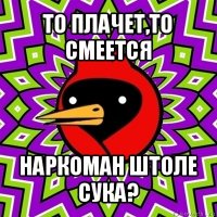 то плачет,то смеется наркоман штоле сука?