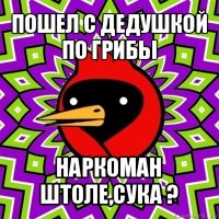 пошел с дедушкой по грибы наркоман штоле,сука ?