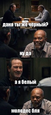 даня ты же чёрный? ну да а я белый молодес бля