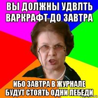 вы должны удвлть варкрафт до завтра ибо завтра в журнале будут стоять одни лебеди